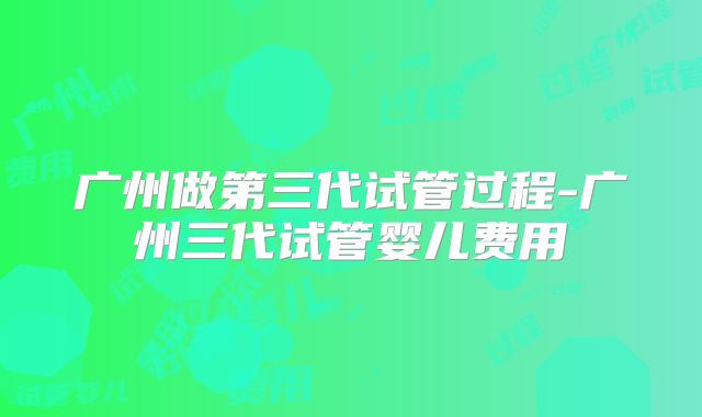 广州做第三代试管过程-广州三代试管婴儿费用