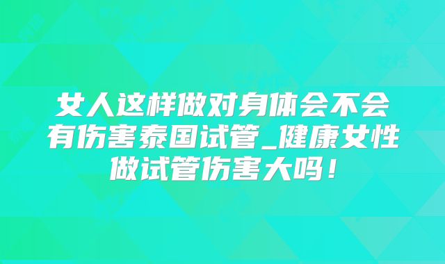 女人这样做对身体会不会有伤害泰国试管_健康女性做试管伤害大吗！