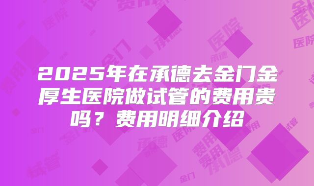 2025年在承德去金门金厚生医院做试管的费用贵吗?费用明细介绍