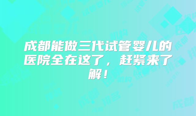 成都能做三代试管婴儿的医院全在这了，赶紧来了解！