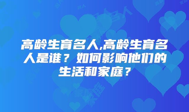 高龄生育名人,高龄生育名人是谁?如何影响他们的生活和家庭?