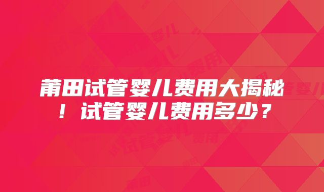 莆田试管婴儿费用大揭秘！试管婴儿费用多少？