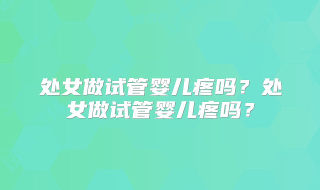 处女做试管婴儿疼吗?处女做试管婴儿疼吗?