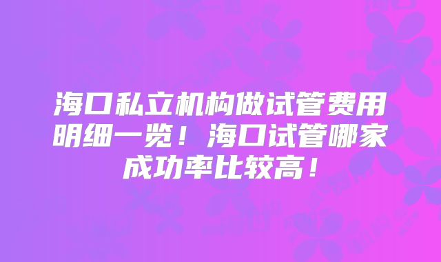 海口私立机构做试管费用明细一览！海口试管哪家成功率比较高！