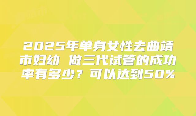 2025年单身女性去曲靖市妇幼 做三代试管的成功率有多少？可以达到50%