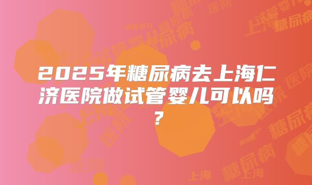 2025年糖尿病去上海仁济医院做试管婴儿可以吗?