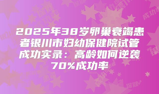 2025年38岁卵巢衰竭患者银川市妇幼保健院试管成功实录：高龄如何逆袭70%成功率