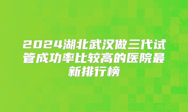 2024湖北武汉做三代试管成功率比较高的医院最新排行榜