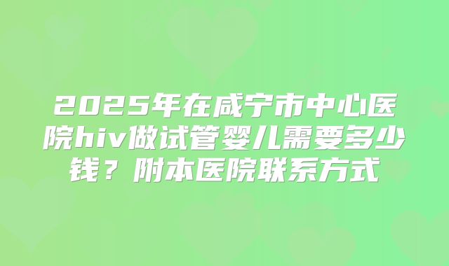 2025年在咸宁市中心医院hiv做试管婴儿需要多少钱?附本医院联系方式