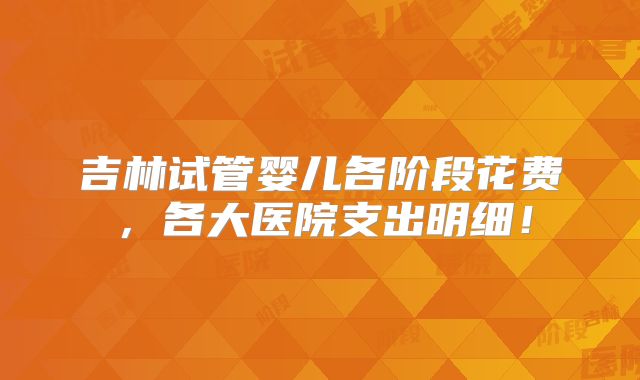 吉林试管婴儿各阶段花费,各大医院支出明细!