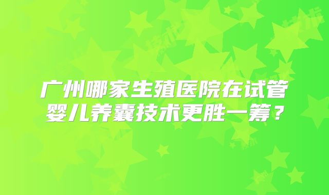 广州哪家生殖医院在试管婴儿养囊技术更胜一筹？