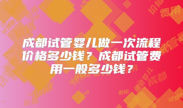 成都试管婴儿做一次流程价格多少钱？成都试管费用一般多少钱？