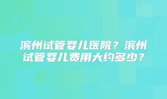 滨州试管婴儿医院?滨州试管婴儿费用大约多少?