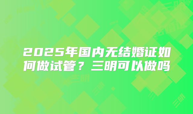 2025年国内无结婚证如何做试管?三明可以做吗