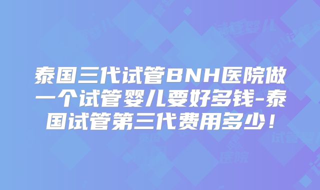 泰国三代试管BNH医院做一个试管婴儿要好多钱-泰国试管第三代费用多少!