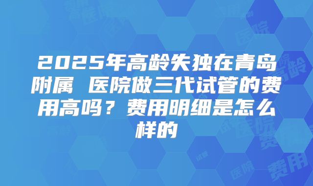 2025年高龄失独在青岛附属 医院做三代试管的费用高吗？费用明细是怎么样的