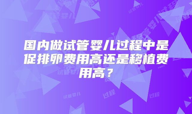 国内做试管婴儿过程中是促排卵费用高还是移植费用高?
