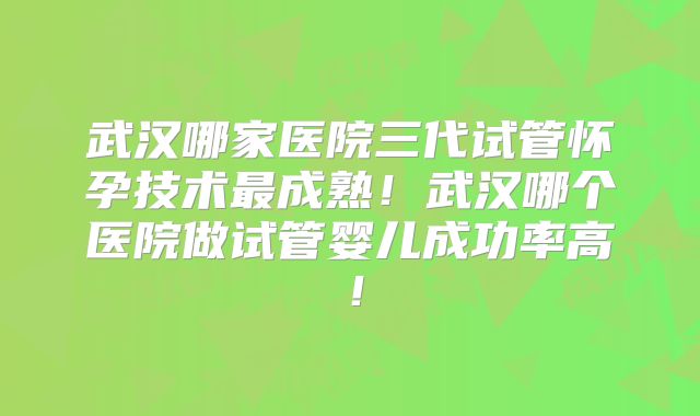 武汉哪家医院三代试管怀孕技术最成熟！武汉哪个医院做试管婴儿成功率高！