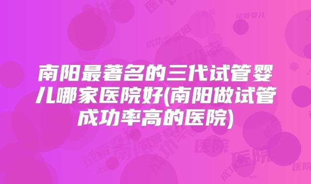南阳最著名的三代试管婴儿哪家医院好(南阳做试管成功率高的医院)
