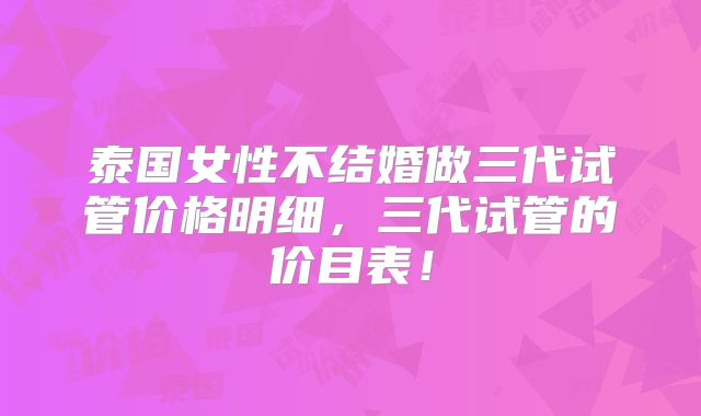 泰国女性不结婚做三代试管价格明细，三代试管的价目表！