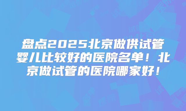 盘点2025北京做供试管婴儿比较好的医院名单!北京做试管的医院哪家好!