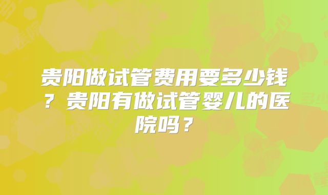 贵阳做试管费用要多少钱?贵阳有做试管婴儿的医院吗?