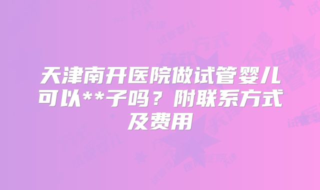天津南开医院做试管婴儿可以**子吗？附联系方式及费用