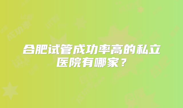 合肥试管成功率高的私立医院有哪家?