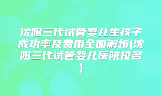 沈阳三代试管婴儿生孩子成功率及费用全面解析(沈阳三代试管婴儿医院排名)