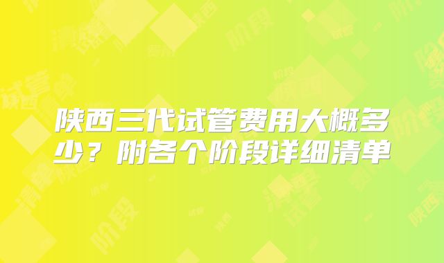 陕西三代试管费用大概多少?附各个阶段详细清单