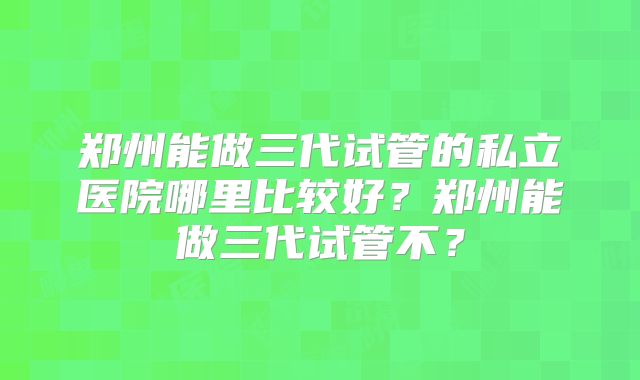 郑州能做三代试管的私立医院哪里比较好？郑州能做三代试管不？