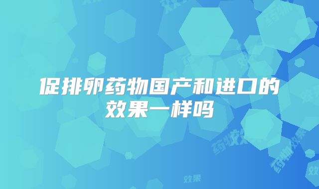 促排卵药物国产和进口的效果一样吗