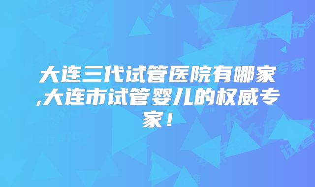 大连三代试管医院有哪家,大连市试管婴儿的权威专家!