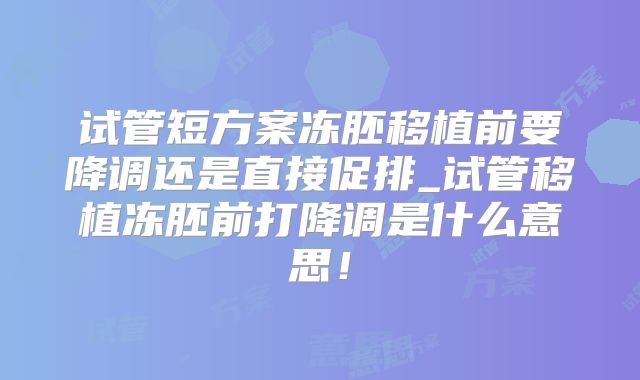 试管短方案冻胚移植前要降调还是直接促排_试管移植冻胚前打降调是什么意思！