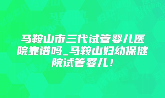 马鞍山市三代试管婴儿医院靠谱吗_马鞍山妇幼保健院试管婴儿！