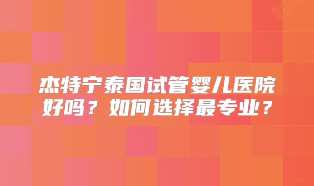 杰特宁泰国试管婴儿医院好吗？如何选择最专业？