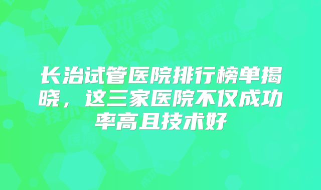 长治试管医院排行榜单揭晓，这三家医院不仅成功率高且技术好