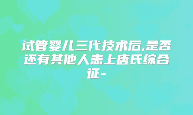 试管婴儿三代技术后,是否还有其他人患上唐氏综合征-