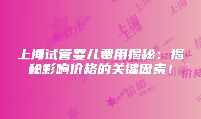 上海试管婴儿费用揭秘：揭秘影响价格的关键因素！