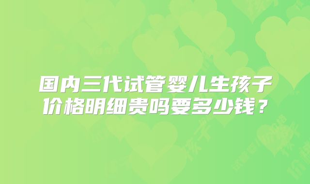 国内三代试管婴儿生孩子价格明细贵吗要多少钱？