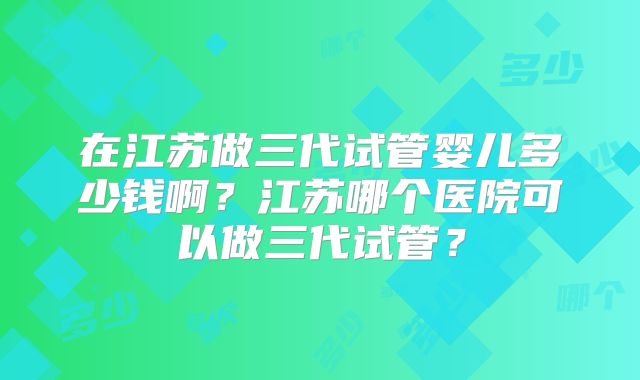 在江苏做三代试管婴儿多少钱啊？江苏哪个医院可以做三代试管？