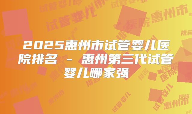 2025惠州市试管婴儿医院排名 - 惠州第三代试管婴儿哪家强