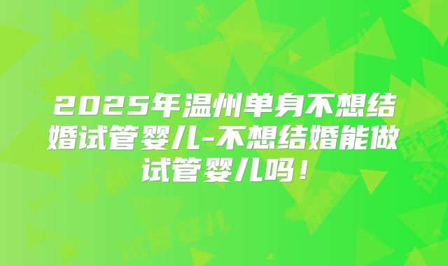 2025年温州单身不想结婚试管婴儿-不想结婚能做试管婴儿吗！