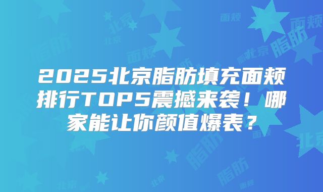 2025北京脂肪填充面颊排行TOP5震撼来袭!哪家能让你颜值爆表?