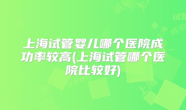 上海试管婴儿哪个医院成功率较高(上海试管哪个医院比较好)