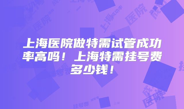 上海医院做特需试管成功率高吗！上海特需挂号费多少钱！
