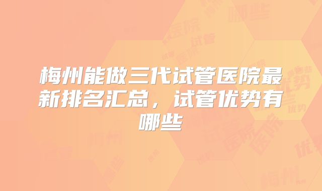 梅州能做三代试管医院最新排名汇总，试管优势有哪些