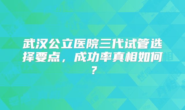 武汉公立医院三代试管选择要点，成功率真相如何？