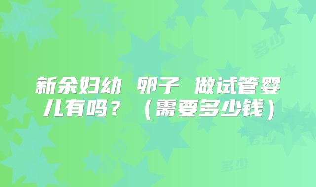 新余妇幼 卵子 做试管婴儿有吗?(需要多少钱)
