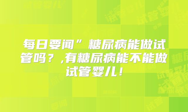 每日要闻”糖尿病能做试管吗？,有糖尿病能不能做试管婴儿！